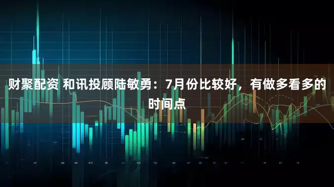 财聚配资 和讯投顾陆敏勇：7月份比较好，有做多看多的时间点