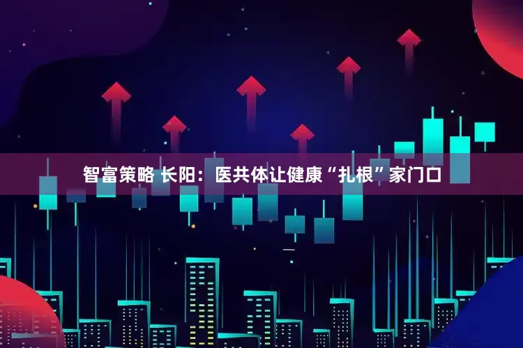 智富策略 长阳：医共体让健康“扎根”家门口