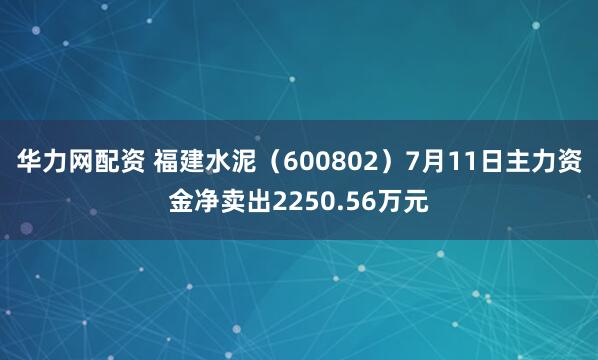 华力网配资 福建水泥（600802）7月11日主力资金净卖出2250.56万元