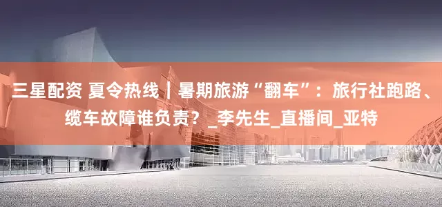 三星配资 夏令热线｜暑期旅游“翻车”：旅行社跑路、缆车故障谁负责？_李先生_直播间_亚特