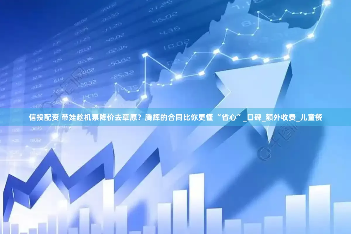信投配资 带娃趁机票降价去草原？腾辉的合同比你更懂 “省心”_口碑_额外收费_儿童餐