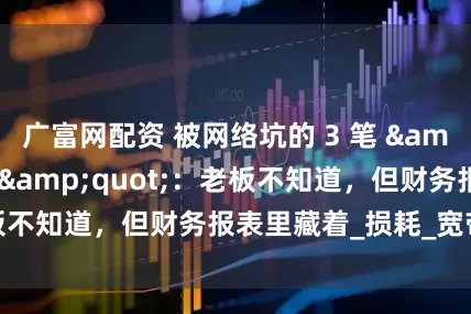 广富网配资 被网络坑的 3 笔 "冤枉钱"：老板不知道，但财务报表里藏着_损耗_宽带_收费