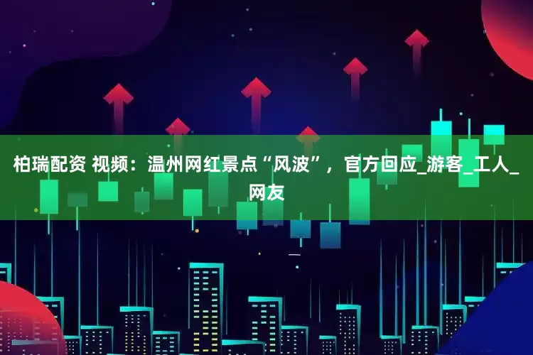 柏瑞配资 视频：温州网红景点“风波”，官方回应_游客_工人_网友