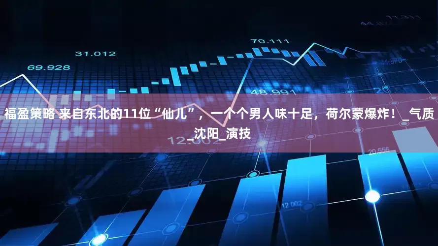 福盈策略 来自东北的11位“仙儿”，一个个男人味十足，荷尔蒙爆炸！_气质_沈阳_演技