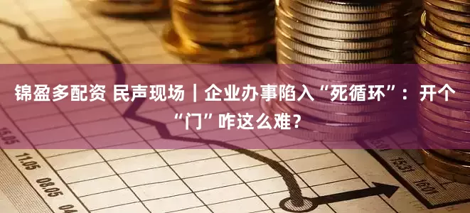 锦盈多配资 民声现场｜企业办事陷入“死循环”：开个“门”咋这么难？