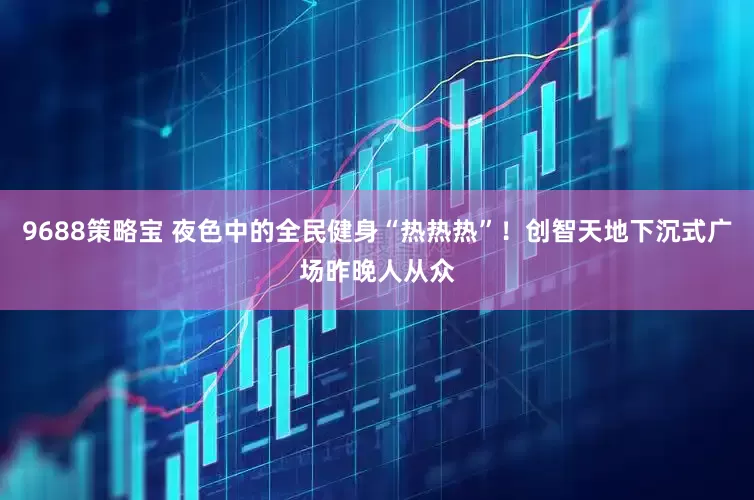 9688策略宝 夜色中的全民健身“热热热”！创智天地下沉式广场昨晚人从众