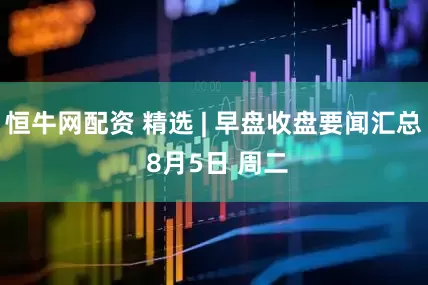 恒牛网配资 精选 | 早盘收盘要闻汇总 8月5日 周二