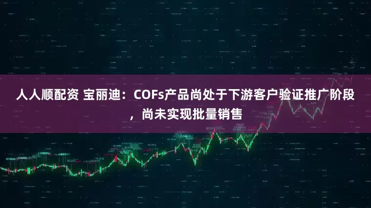 人人顺配资 宝丽迪：COFs产品尚处于下游客户验证推广阶段，尚未实现批量销售