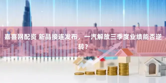 嘉喜网配资 新品接连发布，一汽解放三季度业绩能否逆转？