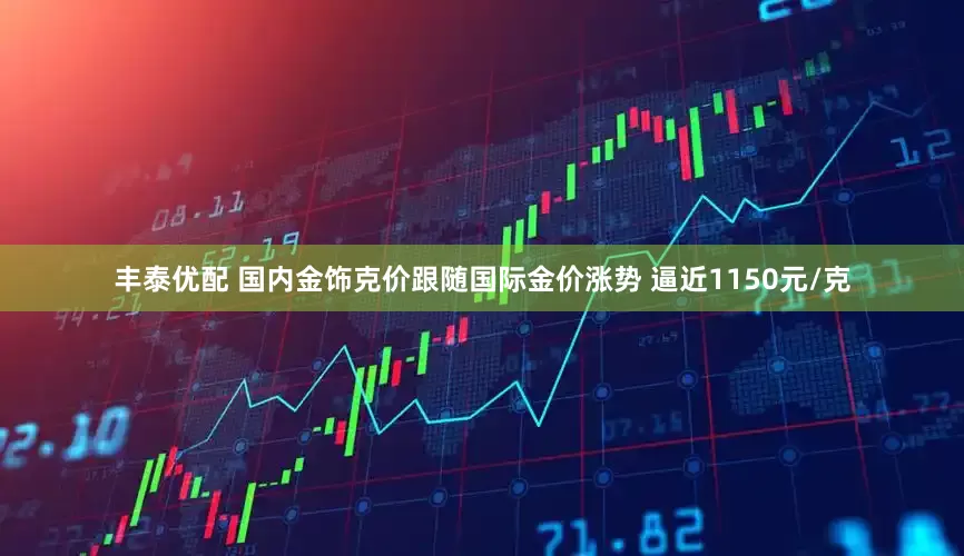 丰泰优配 国内金饰克价跟随国际金价涨势 逼近1150元/克