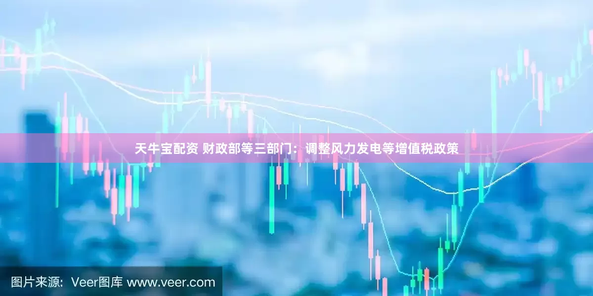 天牛宝配资 财政部等三部门：调整风力发电等增值税政策