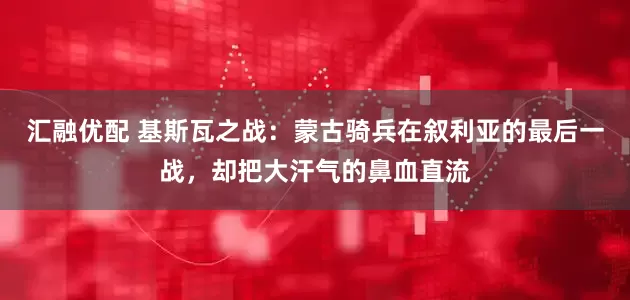 汇融优配 基斯瓦之战：蒙古骑兵在叙利亚的最后一战，却把大汗气的鼻血直流