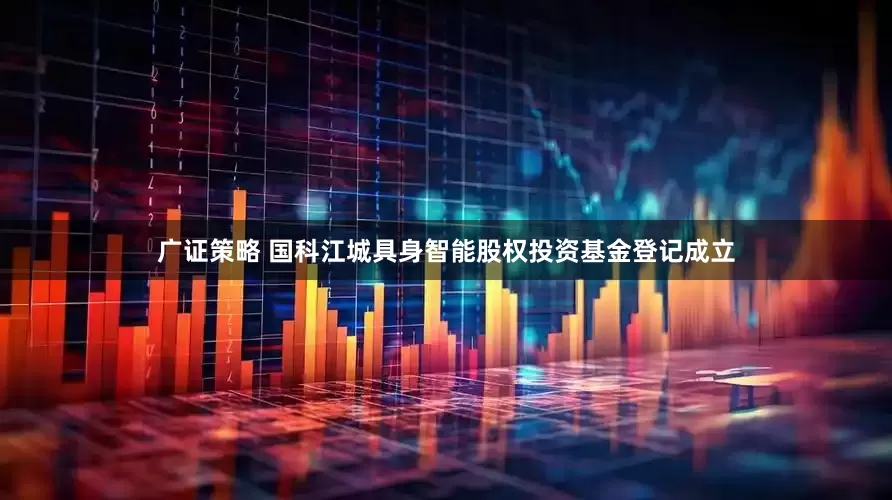 广证策略 国科江城具身智能股权投资基金登记成立