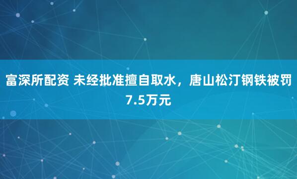 富深所配资 未经批准擅自取水，唐山松汀钢铁被罚7.5万元