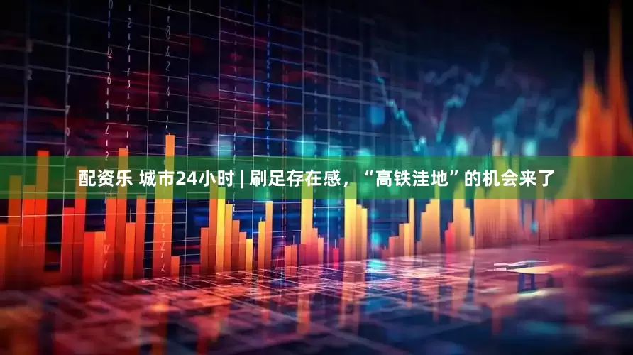 配资乐 城市24小时 | 刷足存在感，“高铁洼地”的机会来了