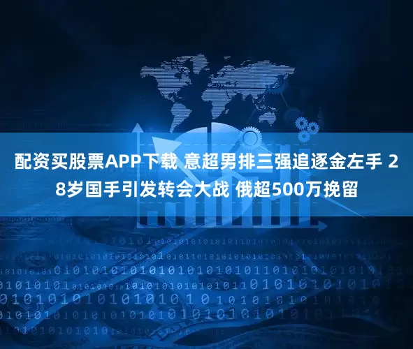 配资买股票APP下载 意超男排三强追逐金左手 28岁国手引发转会大战 俄超500万挽留
