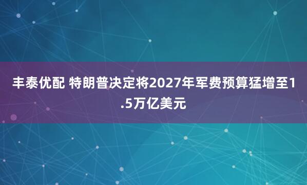 丰泰优配 特朗普决定将2027年军费预算猛增至1.5万亿美元