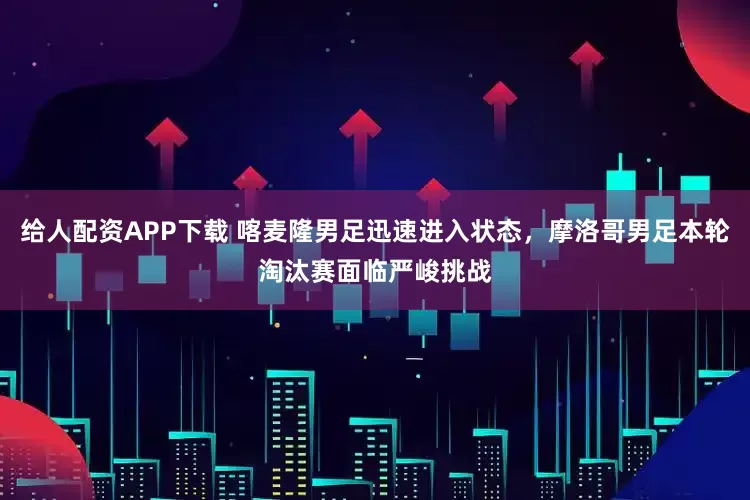 给人配资APP下载 喀麦隆男足迅速进入状态，摩洛哥男足本轮淘汰赛面临严峻挑战