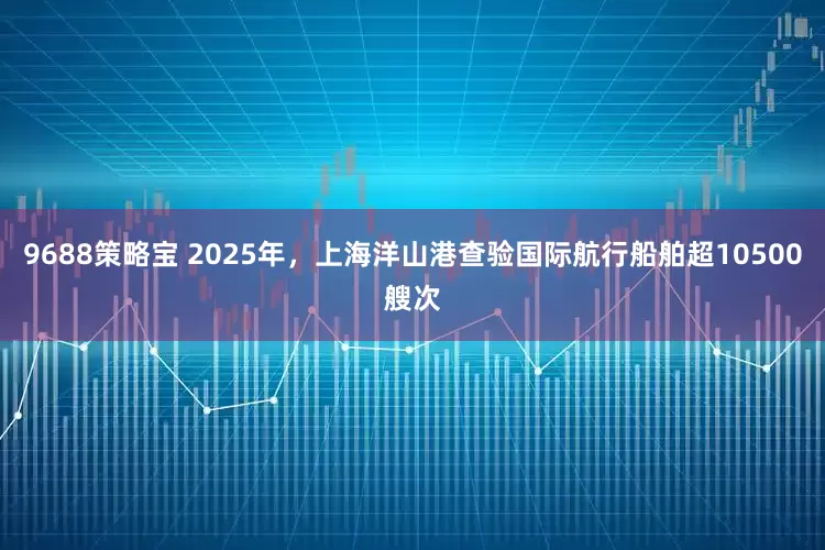 9688策略宝 2025年，上海洋山港查验国际航行船舶超10500艘次
