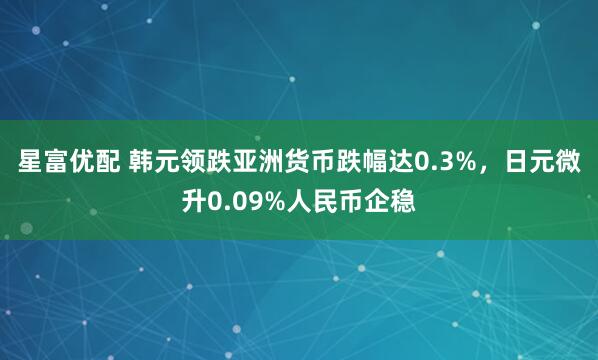 星富优配 韩元领跌亚洲货币跌幅达0.3%，日元微升0.09%人民币企稳