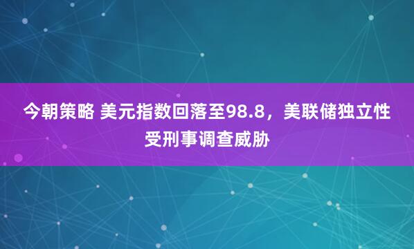 今朝策略 美元指数回落至98.8，美联储独立性受刑事调查威胁