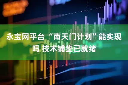 永宝网平台 “南天门计划”能实现吗 技术铺垫已就绪