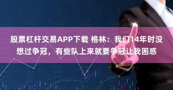 股票杠杆交易APP下载 格林：我们14年时没想过争冠，有些队上来就要争冠让我困惑