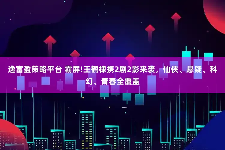 逸富盈策略平台 霸屏!王鹤棣携2剧2影来袭，仙侠、悬疑、科幻、青春全覆盖