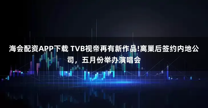 海会配资APP下载 TVB视帝再有新作品!离巢后签约内地公司，五月份举办演唱会