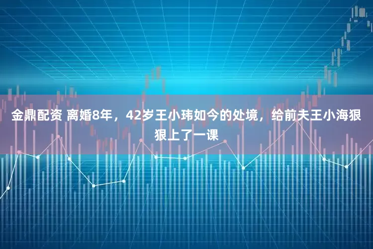 金鼎配资 离婚8年，42岁王小玮如今的处境，给前夫王小海狠狠上了一课