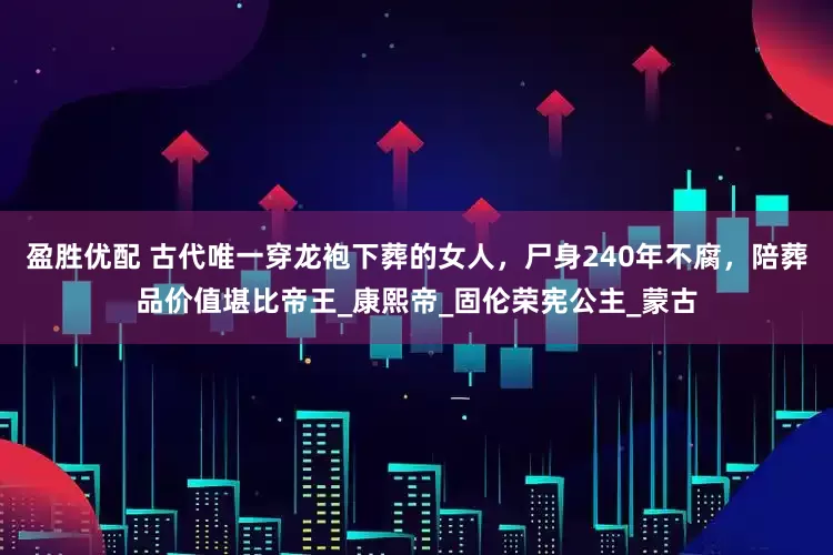 盈胜优配 古代唯一穿龙袍下葬的女人，尸身240年不腐，陪葬品价值堪比帝王_康熙帝_固伦荣宪公主_蒙古