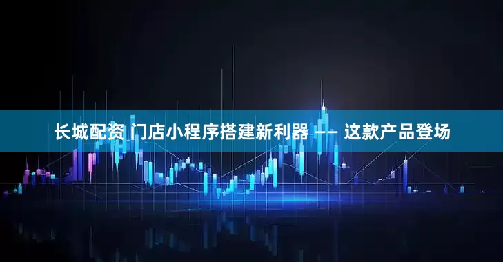 长城配资 门店小程序搭建新利器 —— 这款产品登场