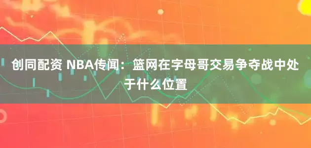 创同配资 NBA传闻：篮网在字母哥交易争夺战中处于什么位置