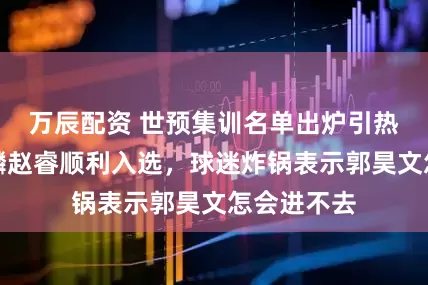 万辰配资 世预集训名单出炉引热议？庞峥麟赵睿顺利入选，球迷炸锅表示郭昊文怎会进不去